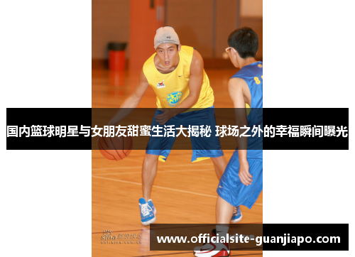 国内篮球明星与女朋友甜蜜生活大揭秘 球场之外的幸福瞬间曝光