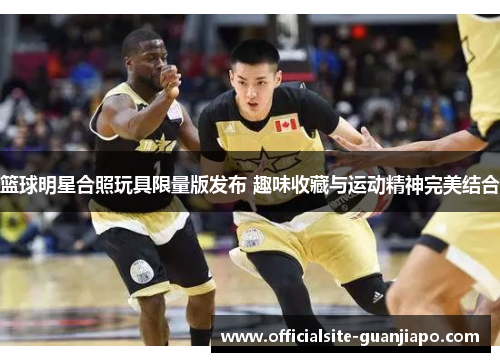 篮球明星合照玩具限量版发布 趣味收藏与运动精神完美结合