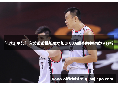 篮球明星如何突破重重挑战成功加盟CBA联赛的关键路径分析