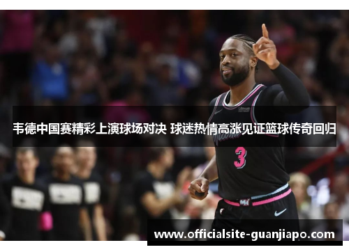 韦德中国赛精彩上演球场对决 球迷热情高涨见证篮球传奇回归
