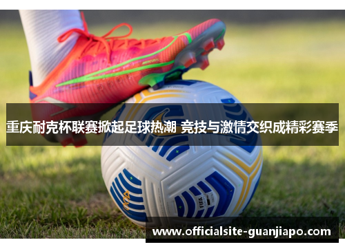 重庆耐克杯联赛掀起足球热潮 竞技与激情交织成精彩赛季